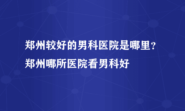 郑州较好的男科医院是哪里？郑州哪所医院看男科好