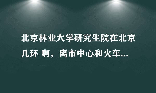 北京林业大学研究生院在北京几环 啊，离市中心和火车站远吗?