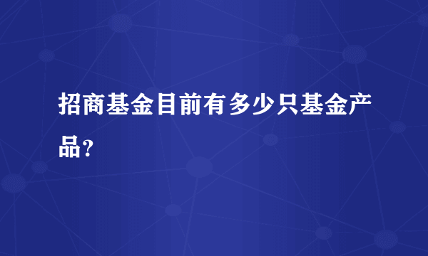 招商基金目前有多少只基金产品？