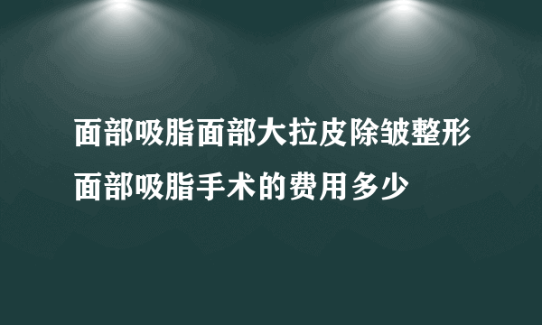 面部吸脂面部大拉皮除皱整形面部吸脂手术的费用多少