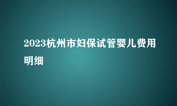 2023杭州市妇保试管婴儿费用明细