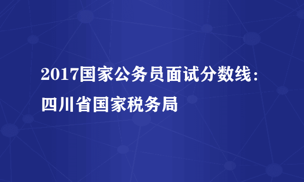 2017国家公务员面试分数线：四川省国家税务局