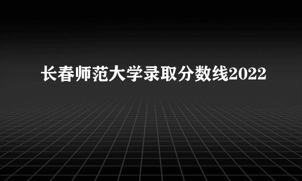 长春师范大学录取分数线2022