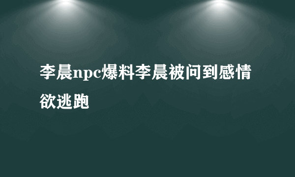 李晨npc爆料李晨被问到感情欲逃跑