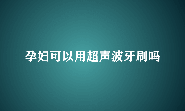 孕妇可以用超声波牙刷吗