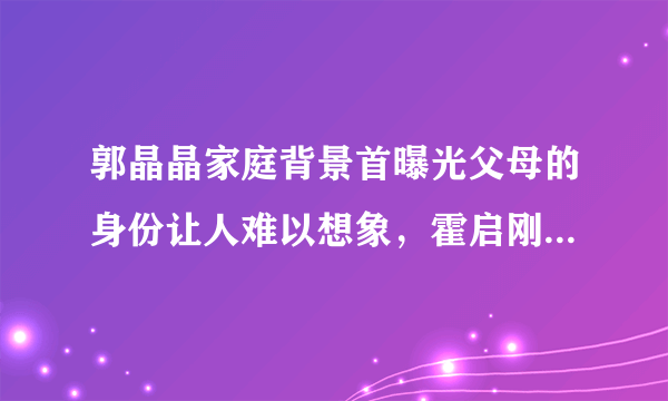 郭晶晶家庭背景首曝光父母的身份让人难以想象，霍启刚好有福气