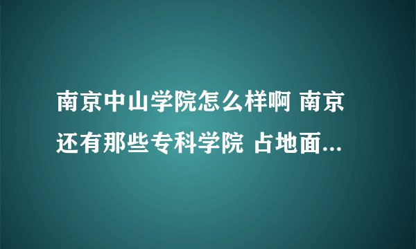 南京中山学院怎么样啊 南京还有那些专科学院 占地面积和主打专业是什么 是否在大学城 是否正在建设 具体点