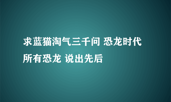 求蓝猫淘气三千问 恐龙时代 所有恐龙 说出先后