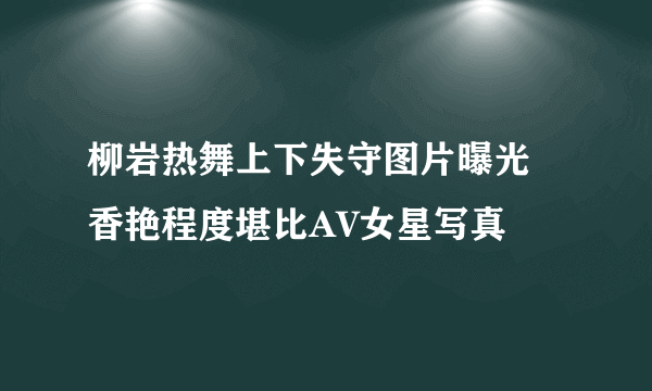 柳岩热舞上下失守图片曝光 香艳程度堪比AV女星写真