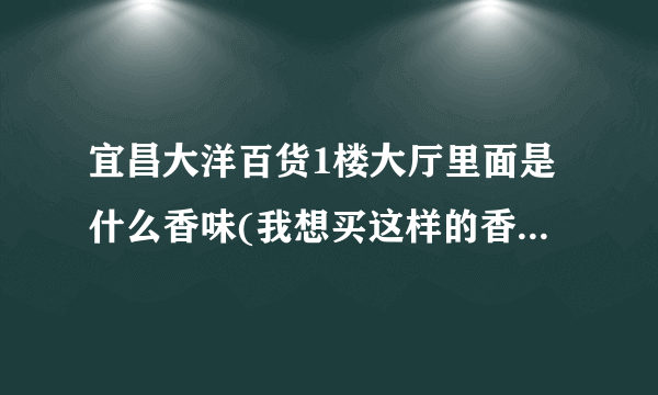 宜昌大洋百货1楼大厅里面是什么香味(我想买这样的香水)~~知道的请告诉下~~~