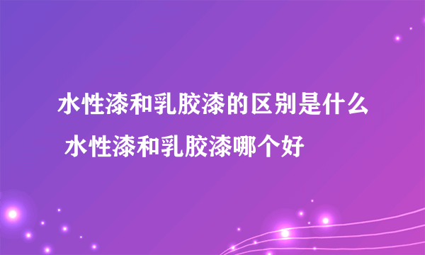 水性漆和乳胶漆的区别是什么 水性漆和乳胶漆哪个好