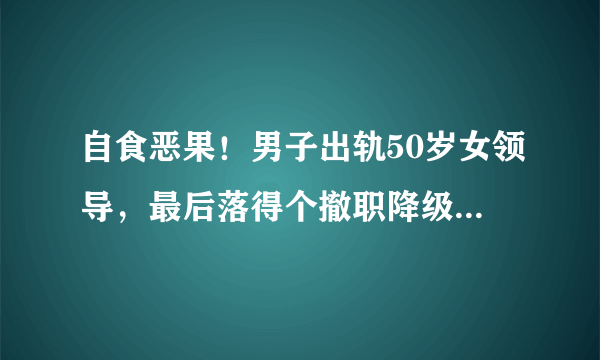 自食恶果！男子出轨50岁女领导，最后落得个撤职降级的结果，你说他冤吗？