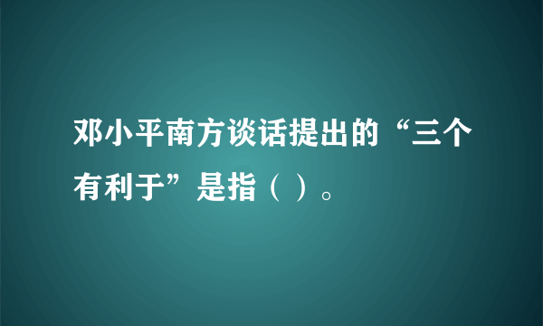 邓小平南方谈话提出的“三个有利于”是指（）。