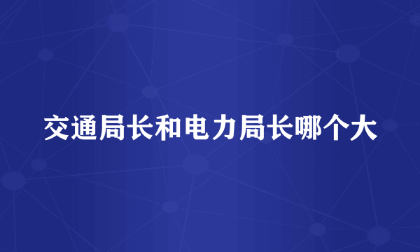 交通局长和电力局长哪个大