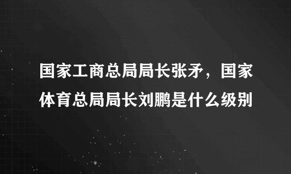 国家工商总局局长张矛，国家体育总局局长刘鹏是什么级别