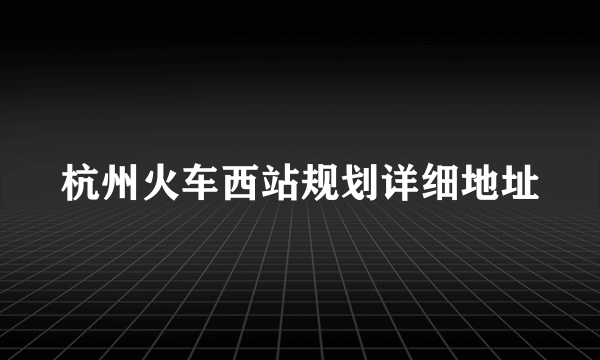 杭州火车西站规划详细地址