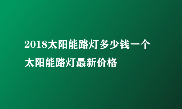 2018太阳能路灯多少钱一个 太阳能路灯最新价格