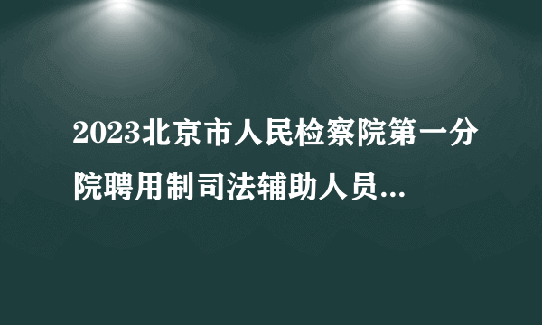 2023北京市人民检察院第一分院聘用制司法辅助人员拟聘人员名单公示