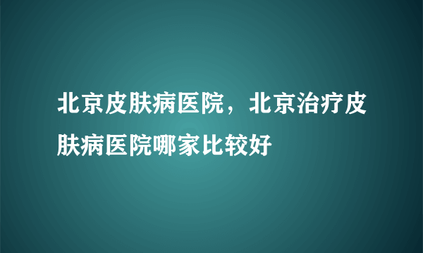 北京皮肤病医院，北京治疗皮肤病医院哪家比较好