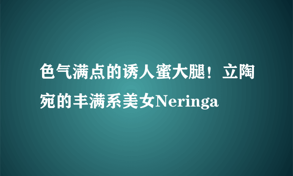 色气满点的诱人蜜大腿！立陶宛的丰满系美女Neringa