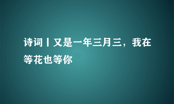 诗词丨又是一年三月三，我在等花也等你