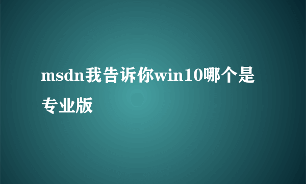 msdn我告诉你win10哪个是专业版