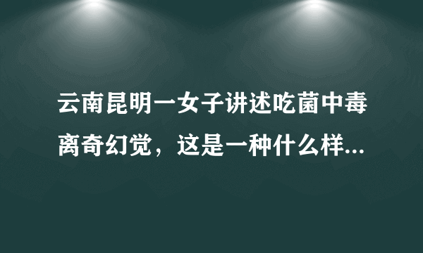 云南昆明一女子讲述吃菌中毒离奇幻觉，这是一种什么样的经历？