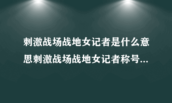 刺激战场战地女记者是什么意思刺激战场战地女记者称号怎么获得