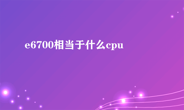 e6700相当于什么cpu