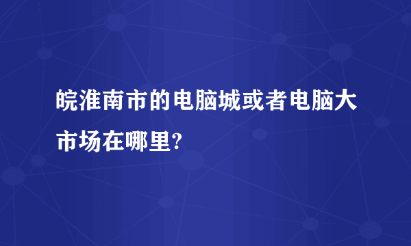 皖淮南市的电脑城或者电脑大市场在哪里?