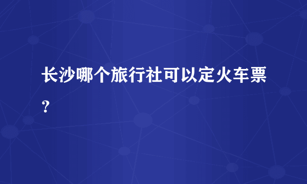 长沙哪个旅行社可以定火车票？