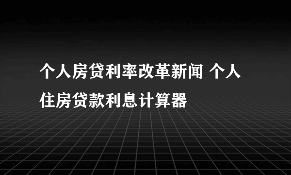 个人房贷利率改革新闻 个人住房贷款利息计算器