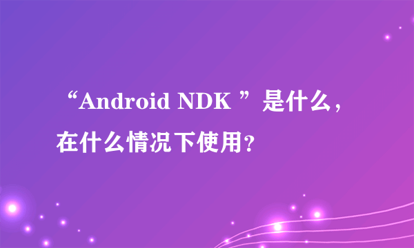 “Android NDK ”是什么，在什么情况下使用？