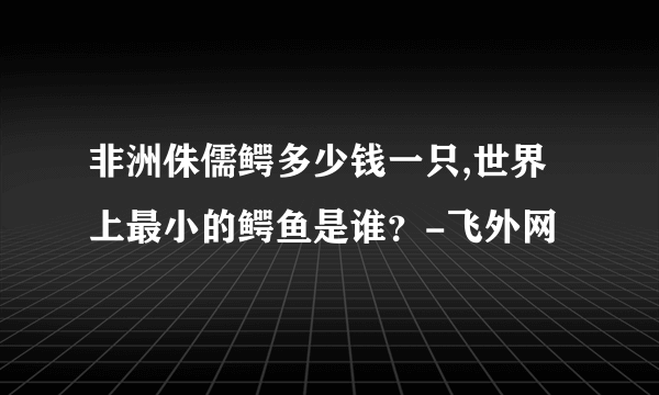 非洲侏儒鳄多少钱一只,世界上最小的鳄鱼是谁？-飞外网