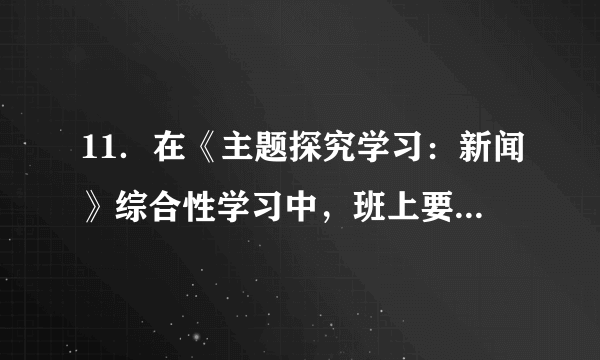 11．在《主题探究学习：新闻》综合性学习中，班上要主办一期新闻小报。请你完成下面任务。（1）为新闻小报设计三个栏目（每个栏目4个字）。并简要说明栏目内容。（2）为近期校园内发生的事情写一则消息，只写标题和导语，涉及到校名一律用“S”代替。