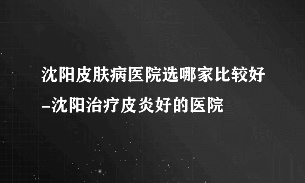 沈阳皮肤病医院选哪家比较好-沈阳治疗皮炎好的医院