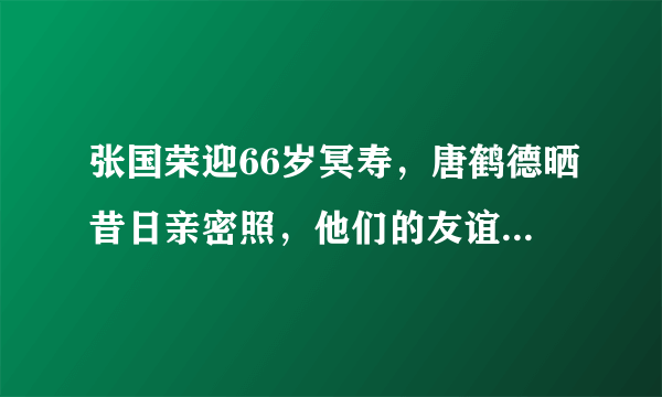 张国荣迎66岁冥寿，唐鹤德晒昔日亲密照，他们的友谊是如何何时开始的？