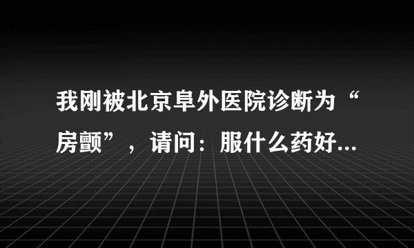 我刚被北京阜外医院诊断为“房颤”，请问：服什么药好...