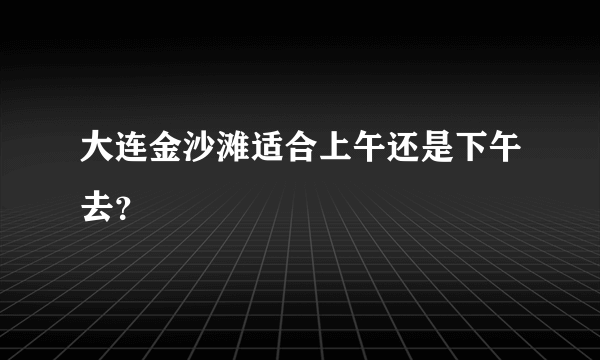 大连金沙滩适合上午还是下午去？