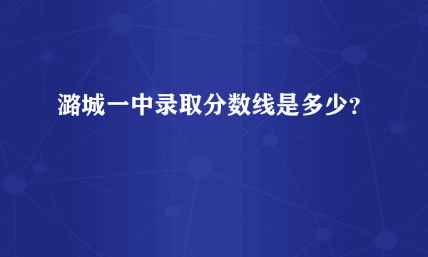 潞城一中录取分数线是多少？