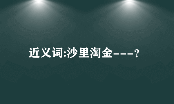 近义词:沙里淘金---？