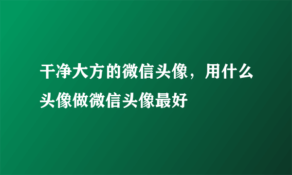 干净大方的微信头像，用什么头像做微信头像最好