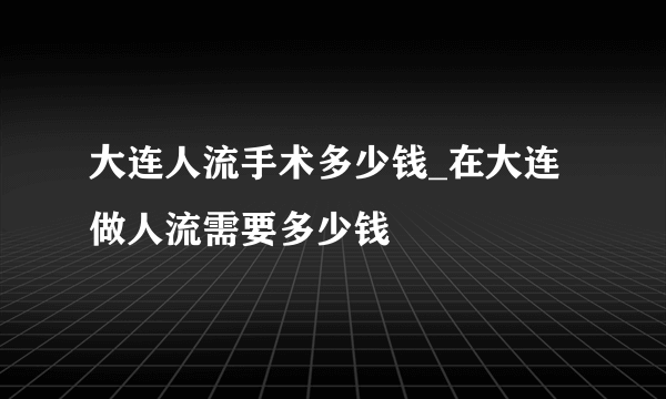 大连人流手术多少钱_在大连做人流需要多少钱