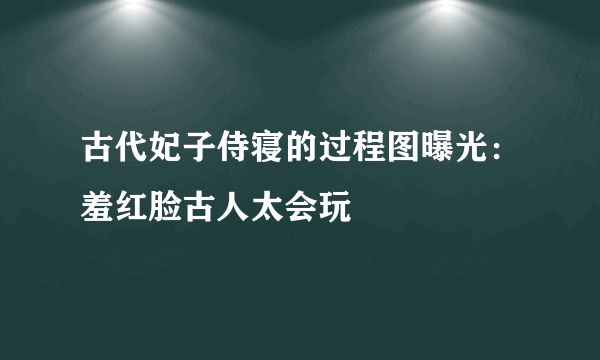 古代妃子侍寝的过程图曝光：羞红脸古人太会玩