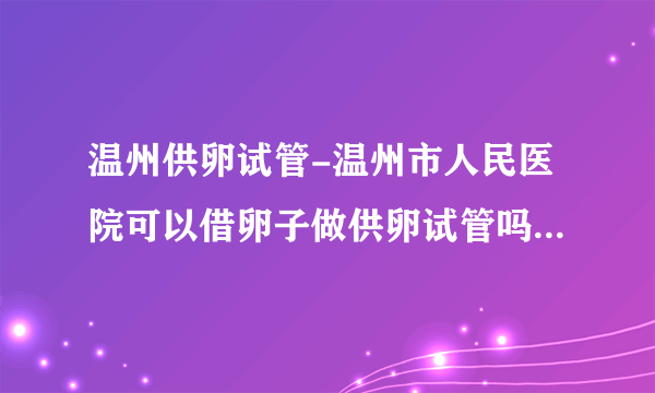 温州供卵试管-温州市人民医院可以借卵子做供卵试管吗？附2023供卵试管生男条件