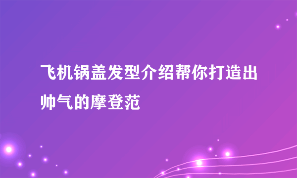 飞机锅盖发型介绍帮你打造出帅气的摩登范