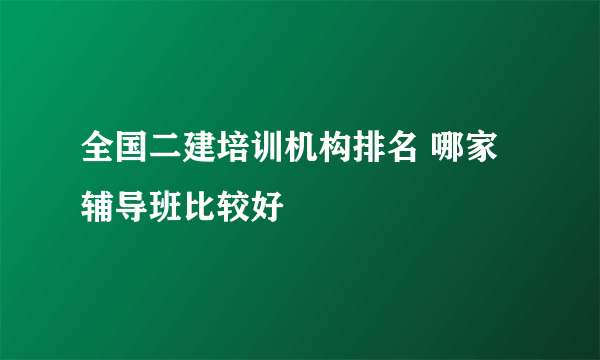 全国二建培训机构排名 哪家辅导班比较好