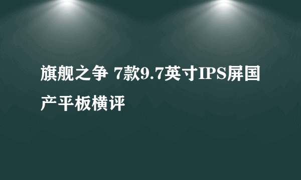 旗舰之争 7款9.7英寸IPS屏国产平板横评