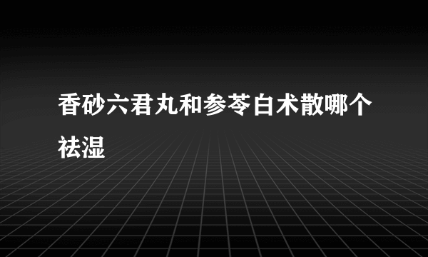 香砂六君丸和参苓白术散哪个祛湿