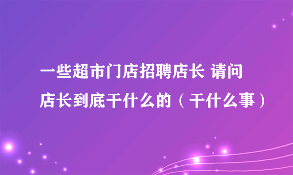 一些超市门店招聘店长 请问店长到底干什么的（干什么事）